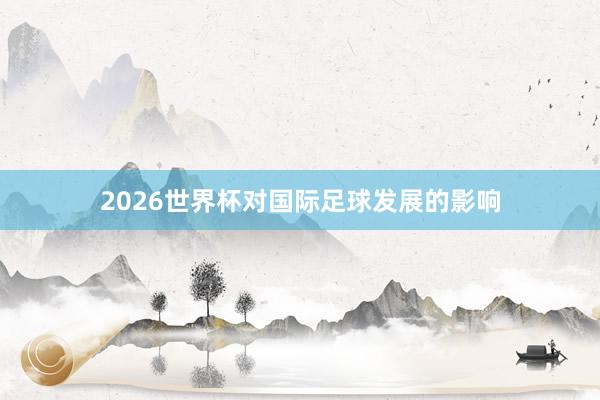 2026世界杯对国际足球发展的影响