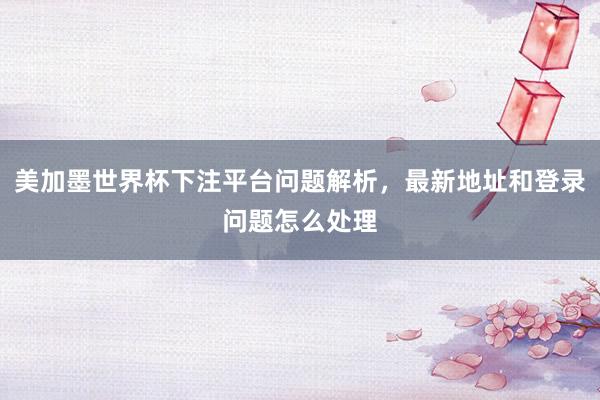 美加墨世界杯下注平台问题解析，最新地址和登录问题怎么处理