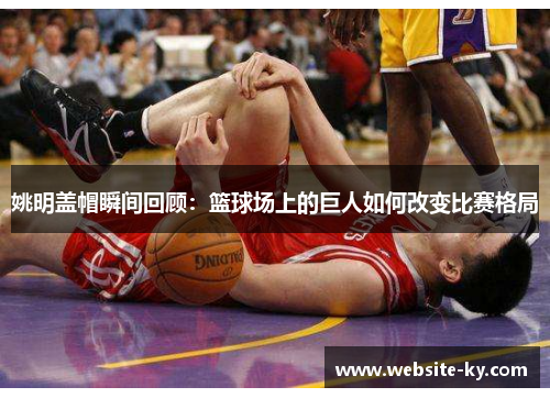 姚明盖帽瞬间回顾：篮球场上的巨人如何改变比赛格局