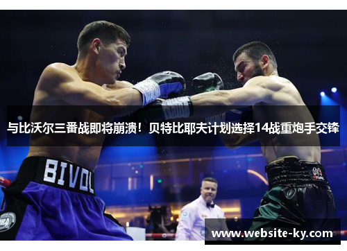 与比沃尔三番战即将崩溃！贝特比耶夫计划选择14战重炮手交锋