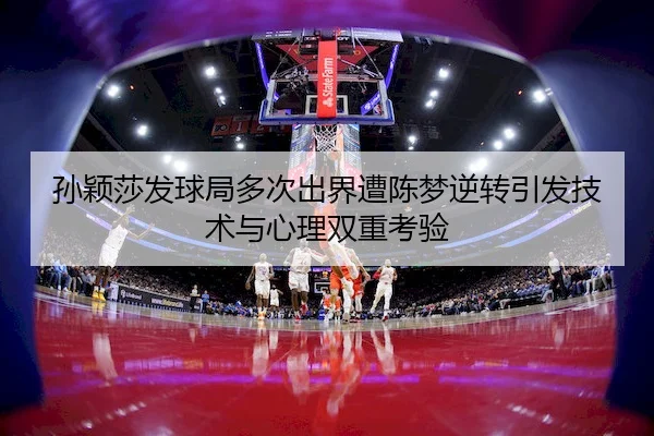 孙颖莎发球局多次出界遭陈梦逆转引发技术与心理双重考验（Kaiyun）